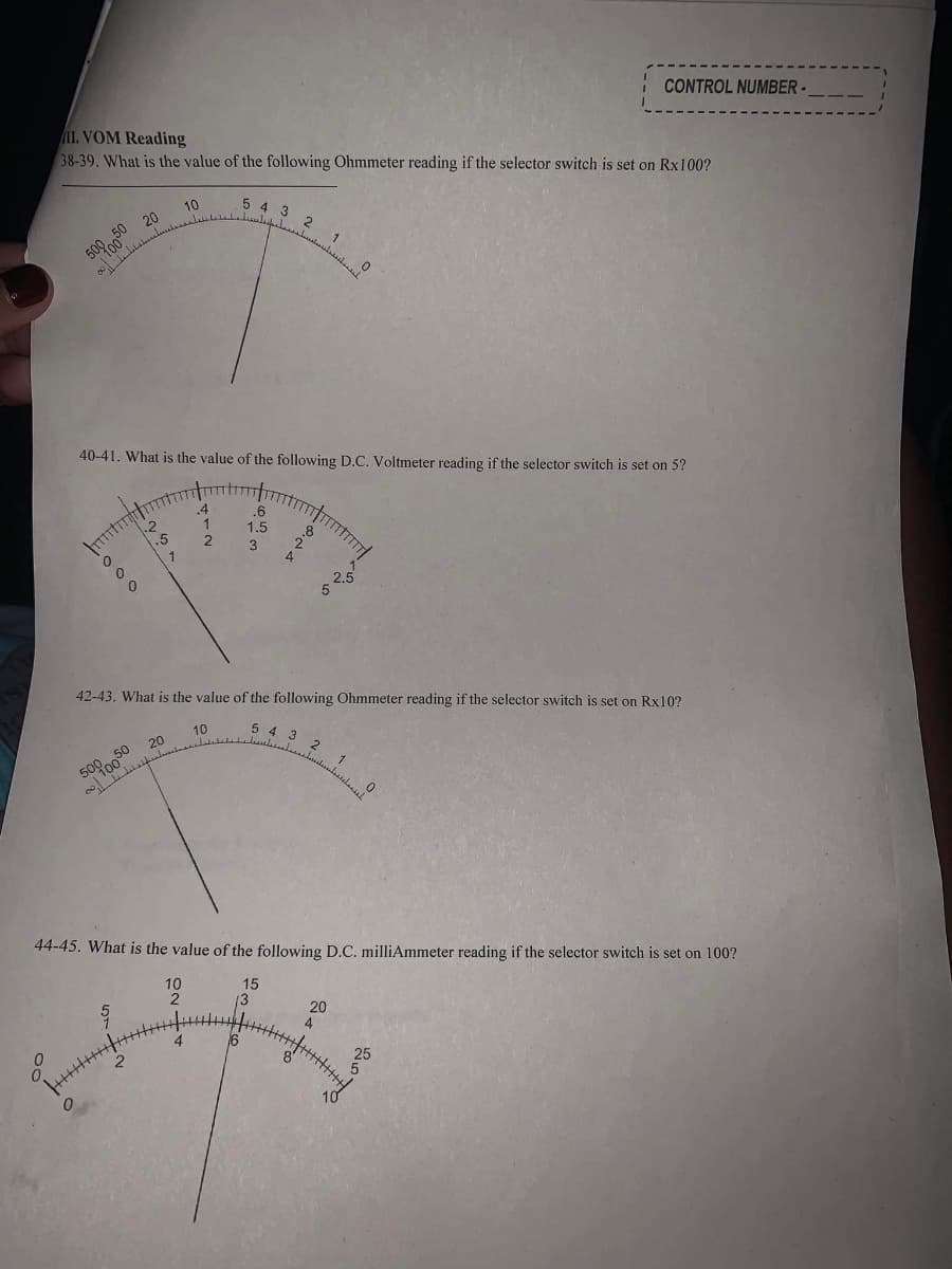 CONTROL NUMBER-
II. VOM Reading
38-39. What is the value of the following Ohmmeter reading if the selector switch is set on Rx100?
5 4 3
10
20
2
50
509 0
40-41. What is the value of the following D.C. Voltmeter reading if the selector switch is set on 5?
.4
.6
1.5
1
2.5
42-43. What is the value of the following Ohmmeter reading if the selector switch is set on Rx10?
10
5 4 3
5000050 20
44-45. What is the value of the following D.C. milliAmmeter reading if the selector switch is set on 100?
15
13
20
4
16
