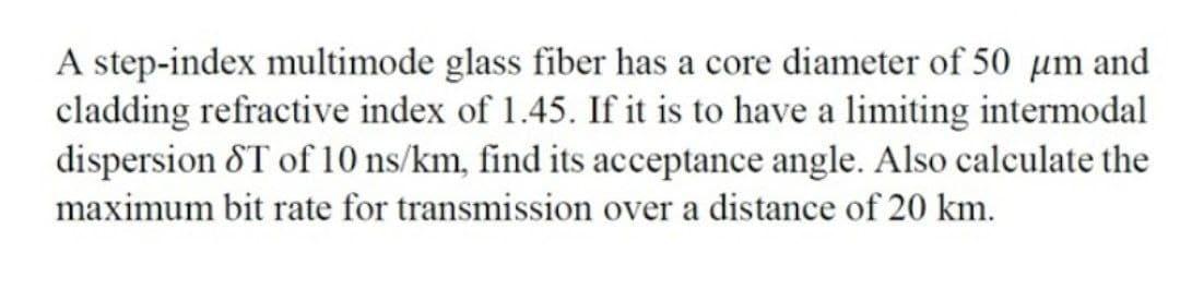 A step-index multimode glass fiber has a core diameter of 50 µm and
cladding refractive index of 1.45. If it is to have a limiting intermodal
dispersion &T of 10 ns/km, find its acceptance angle. Also calculate the
maximum bit rate for transmission over a distance of 20 km.
