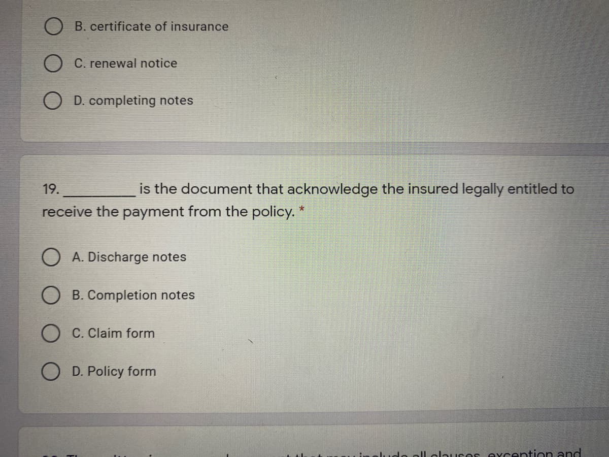 B. certificate of insurance
O C. renewal notice
O D. completing notes
19.
is the document that acknowledge the insured legally entitled to
receive the payment from the policy.
O A. Discharge notes
B. Completion notes
O C. Claim form
O D. Policy form
ludo oll alhures excention and
