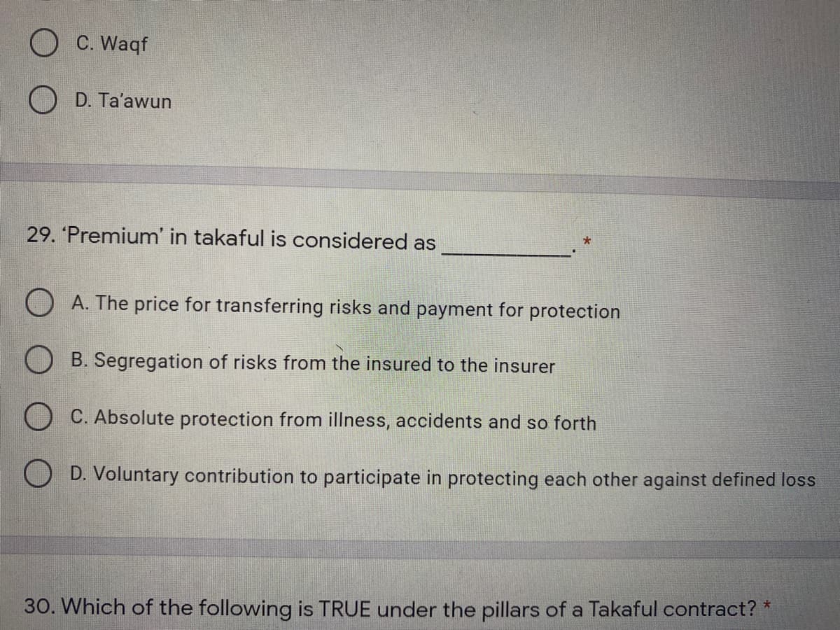 O C. Waqf
O D. Ta'awun
29. 'Premium' in takaful is considered as
O A. The price for transferring risks and payment for protection
O B. Segregation of risks from the insured to the insurer
O C. Absolute protection from illness, accidents and so forth
O D. Voluntary contribution to participate in protecting each other against defined loss
30. Which of the following is TRUE under the pillars of a Takaful contract? *
