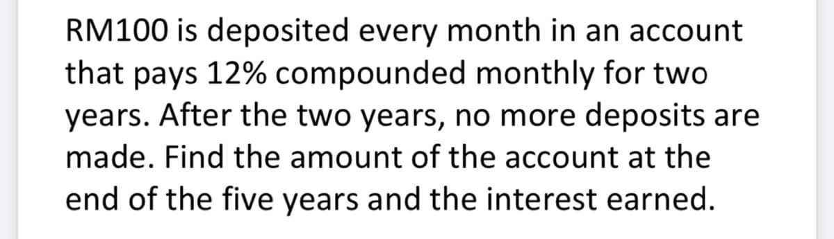 RM100 is deposited every month in an account
that pays 12% compounded monthly for two
years. After the two years, no more deposits are
made. Find the amount of the account at the
end of the five years and the interest earned.
