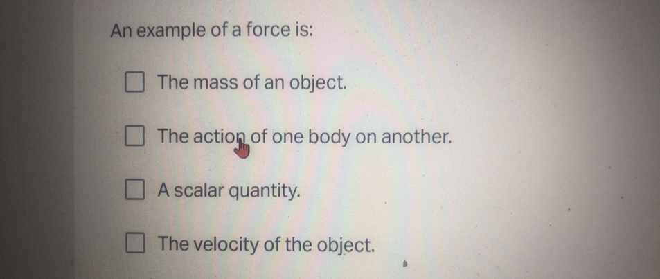 An example of a force is:
The mass of an object.
The action of one body on another.
A scalar quantity.
The velocity of the object.
