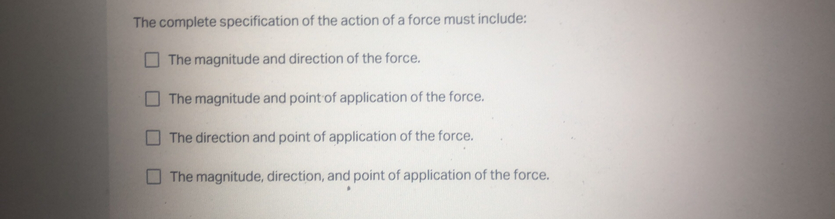 The complete specification of the action of a force must include:
The magnitude and direction of the force.
The magnitude and point of application of the force.
The direction and point of application of the force.
The magnitude, direction, and point of application of the force.
