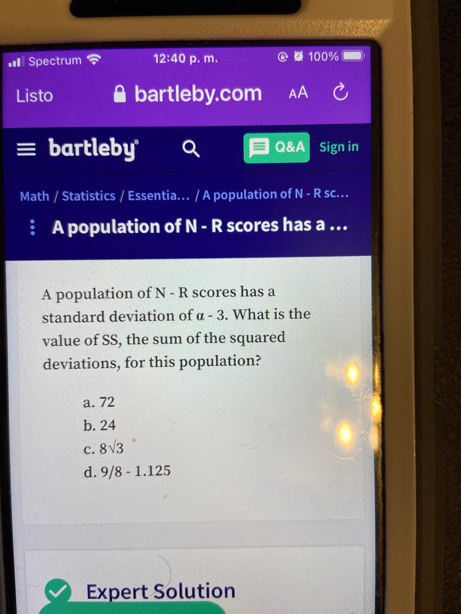 ul Spectrum
12:40 p. m.
100%
A bartleby.com
Listo
AA
= bartleby
Q&A Sign in
Math / Statistics / Essentia... /A population of N - R sc...
: A population of N- R scores has a ...
A population of N- R scores has a
standard deviation of a - 3. What is the
value of SS, the sum of the squared
deviations, for this population?
а. 72
b. 24
c. 8V3
d. 9/8 - 1.125
Expert Solution
757

