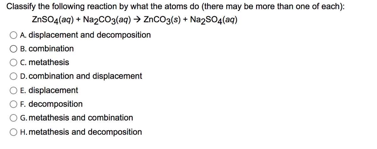 Classify the following reaction by what the atoms do (there may be more than one of each):
ZnSO4(aq) + Na2CO3(aq) → ZnCO3(s) + Na2SO4(aq)
A. displacement and decomposition
B. combination
C. metathesis
D. combination and displacement
E. displacement
F. decomposition
G. metathesis and combination
O H. metathesis and decomposition
