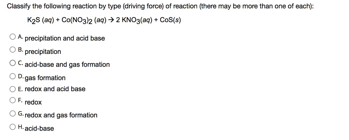 Classify the following reaction by type (driving force) of reaction (there may be more than one of each):
K2S (aq) + Co(NO3)2 (aq) → 2 KNO3(aq) + CoS(s)
А.
precipitation and acid base
В.
precipitation
O C. acid-base and gas formation
.gas formation
E. redox and acid base
F. redox
G. redox and gas formation
O H. acid-base
