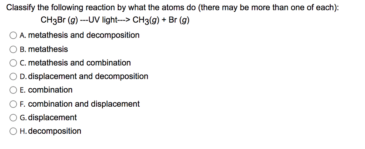 Classify the following reaction by what the atoms do (there may be more than one of each):
CH3B (g) ---UV light---> CH3(g) + Br (g)
A. metathesis and decomposition
B. metathesis
C. metathesis and combination
D. displacement and decomposition
E. combination
F. combination and displacement
G. displacement
H. decomposition
