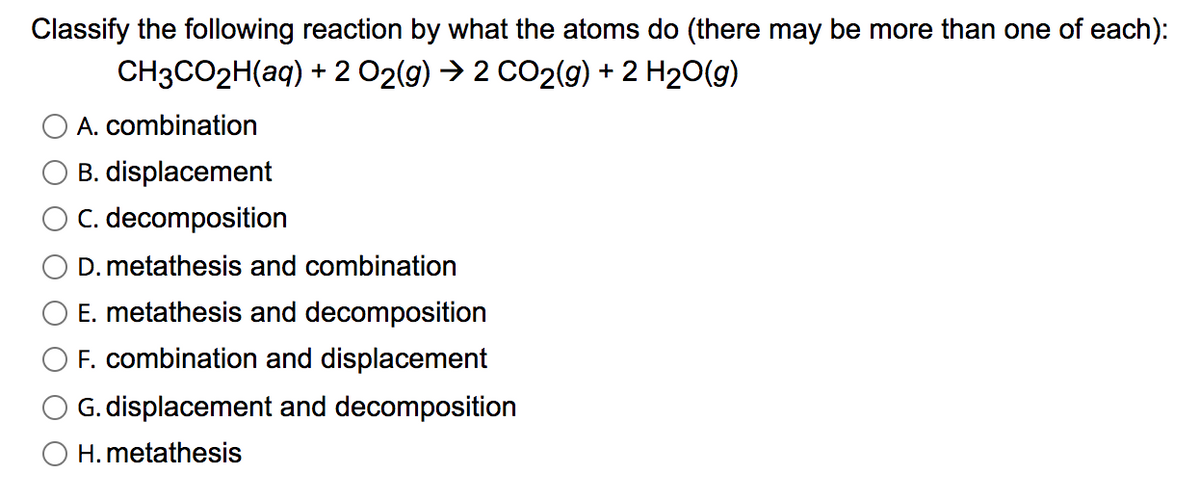 Classify the following reaction by what the atoms do (there may be more than one of each):
CH3CO2H(aq) + 2 02(g) → 2 CO2(g) + 2 H20(g)
A. combination
B. displacement
C. decomposition
D. metathesis and combination
E. metathesis and decomposition
F. combination and displacement
G. displacement and decomposition
O H. metathesis
