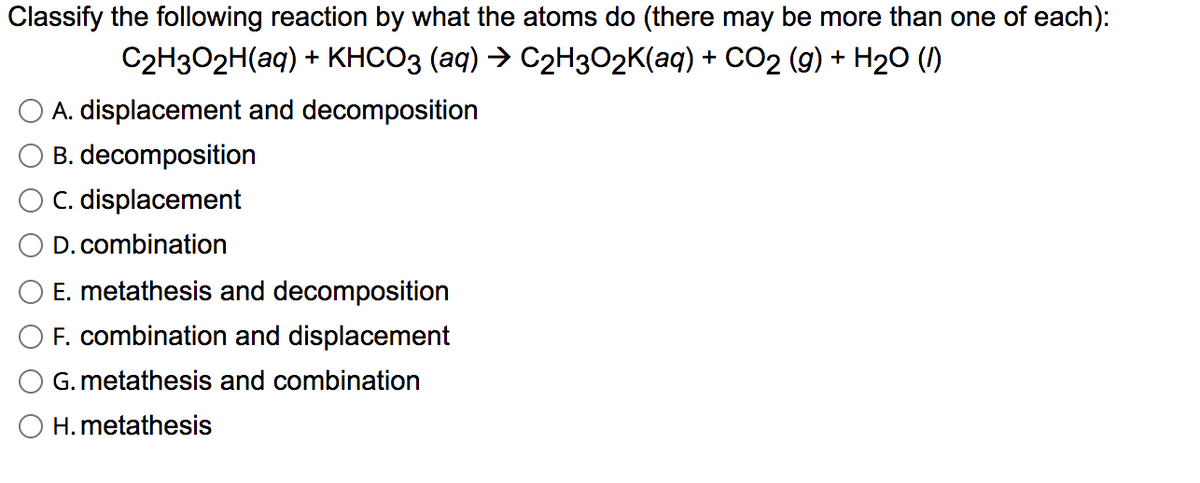 Classify the following reaction by what the atoms do (there may be more than one of each):
C2H3O2H(aq) + KHCO3 (aq) → C2H3O2K(aq) + CO2 (g) + H20 (1)
A. displacement and decomposition
B. decomposition
C. displacement
D. combination
E. metathesis and decomposition
F. combination and displacement
G. metathesis and combination
H. metathesis
