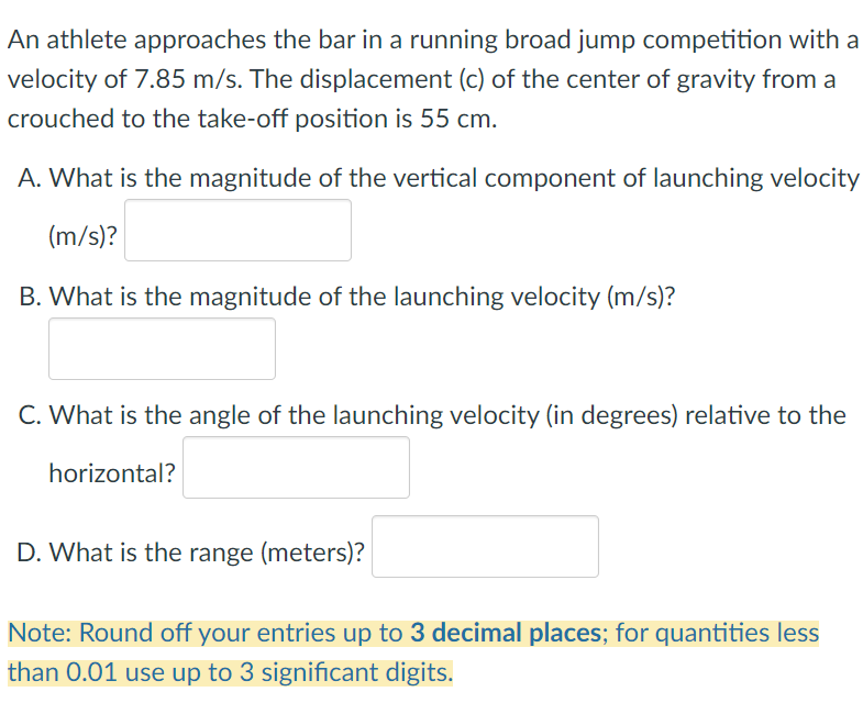 An athlete approaches the bar in a running broad jump competition with a
velocity of 7.85 m/s. The displacement (c) of the center of gravity from a
crouched to the take-off position is 55 cm.
A. What is the magnitude of the vertical component of launching velocity
(m/s)?
B. What is the magnitude of the launching velocity (m/s)?
C. What is the angle of the launching velocity (in degrees) relative to the
horizontal?
D. What is the range (meters)?
Note: Round off your entries up to 3 decimal places; for quantities less
than 0.01 use up to 3 significant digits.
