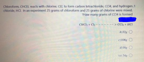 Chloroform, CHC13, reacts with chlorine, C12, to form carbon tetrachloride, CCI4, and hydrogen.1
chloride, HCL. In an experiment 25 grams of chloroform and 25 grams of chlorine were mixed.
?Haw many grams of CC14 is formed
CHCI, + C
> CC4 + HCI
b)32g O
c108g
d) 18g O
la) S4g O
