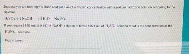 Suppose you are titrating a sulfuric acid solution of unknown concentration with a sodium hydroxide solution according to the
equation
H2SO, + 2 NAOH → 2 H20 + NagSO,
If you require 33.53 ml. of 0.887 M NAOH solution to titrate 195.4 ml. of H,SO, solution, what is the concentration of the
H2SO, solution?
Type answer,
