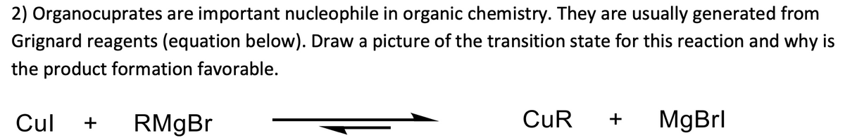 2) Organocuprates are important nucleophile in organic chemistry. They are usually generated from
Grignard reagents (equation below). Draw a picture of the transition state for this reaction and why is
the product formation favorable.
CuR
MgBrl
Cul
+
+
