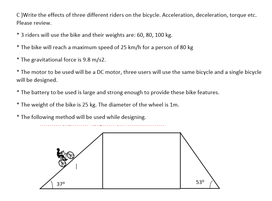 C )Write the effects of three different riders on the bicycle. Acceleration, deceleration, torque etc.
Please review.
* 3 riders will use the bike and their weights are: 60, 80, 100 kg.
The bike will reach a maximum speed of 25 km/h for a person of 80 kg
* The gravitational force is 9.8 m/s2.
The motor to be used will be a DC motor, three users will use the same bicycle and a single bicycle
will be designed.
*
* The battery to be used is large and strong enough to provide these bike features.
The weight of the bike is 25 kg. The diameter of the wheel is 1m.
* The following method will be used while designing.
37°
53°
