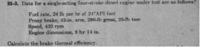 22-3. Data for a single-acting four-stroke diesel engine under test are as follows
Fuel rate, 24 lb per hr of 24°API fuel
Prony brake, 42-in. arm, 280-lb gross, 25-1lb tare
Speed, 420 rpm
Engine dimensions, 9 by 14 in.
Calculate the brake thermal efficiency.
