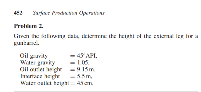 452
Surface Production Operations
Problem 2.
Given the following data, determine the height of the external leg for a
gunbarrel.
Oil gravity
Water gravity
Oil outlet height|
Interface height
Water outlet height= 45 cm,
= 45°API,
= 1.05,
= 9.15 m,
= 5.5 m,
