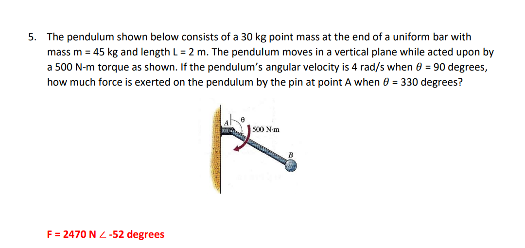 5. The pendulum shown below consists of a 30 kg point mass at the end of a uniform bar with
mass m = 45 kg and length L = 2 m. The pendulum moves in a vertical plane while acted upon by
a 500 N-m torque as shown. If the pendulum's angular velocity is 4 rad/s when 0 = 90 degrees,
how much force is exerted on the pendulum by the pin at point A when 0 = 330 degrees?
500 N-m
B
F = 2470 N Z -52 degrees
