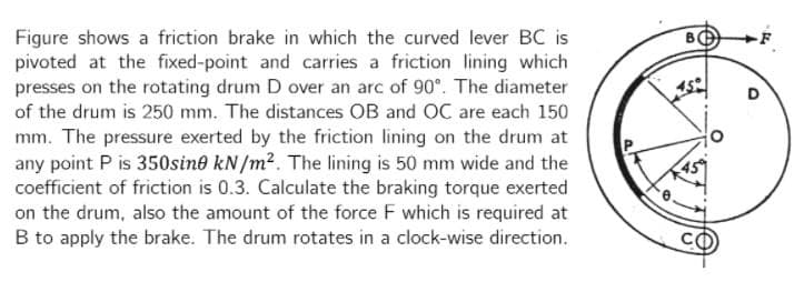 Figure shows a friction brake in which the curved lever BC is
pivoted at the fixed-point and carries a friction lining which
presses on the rotating drum D over an arc of 90°. The diameter
of the drum is 250 mm. The distances OB and OC are each 150
mm. The pressure exerted by the friction lining on the drum at
any point P is 350sine kN/m2. The lining is 50 mm wide and the
coefficient of friction is 0.3. Calculate the braking torque exerted
on the drum, also the amount of the force F which is required at
B to apply the brake. The drum rotates in a clock-wise direction.
