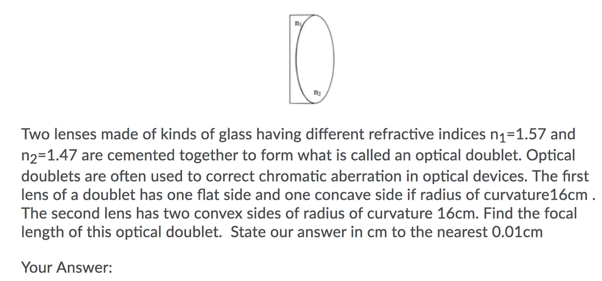 n
n2
Two lenses made of kinds of glass having different refractive indices n1=1.57 and
n2=1.47 are cemented together to form what is called an optical doublet. Optical
doublets are often used to correct chromatic aberration in optical devices. The first
lens of a doublet has one flat side and one concave side if radius of curvature16cm .
The second lens has two convex sides of radius of curvature 16cm. Find the focal
length of this optical doublet. State our answer in cm to the nearest 0.01cm
Your Answer:
