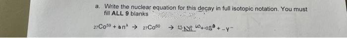 a. Write the nuclear equation for this deçay in full isotopic notation. You must
fill ALL 9 blanks
27CO9 + on → 27CO00
