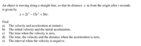 An object is moving along a straight line, so that its distance x m from the origin after t seconds
is given by
x = 21 -15r + 361-
Find
a) The velocity and acceleration at instant t,
b) The initial velocity and the initial acceleration,
c) The time when the velocity is zero,
d) The time, the velocity and the distance when the acceleration is zero,
e) The interval when the velocity is negative.
