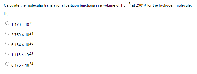 Calculate the molecular translational partition functions in a volume of 1 cm3 at 298°K for the hydrogen molecule:
H2
O 1,173 x
1025
2.750 x
< 1024
6.134 x 1025
O 1.118 x 1023
6.175 x
1024
