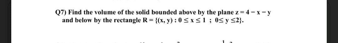 Q7) Find the volume of the solid bounded above by the plane z = 4 - x- y
and below by the rectangle R = {(x, y) : 0 <x<1; 0<y <2}.
