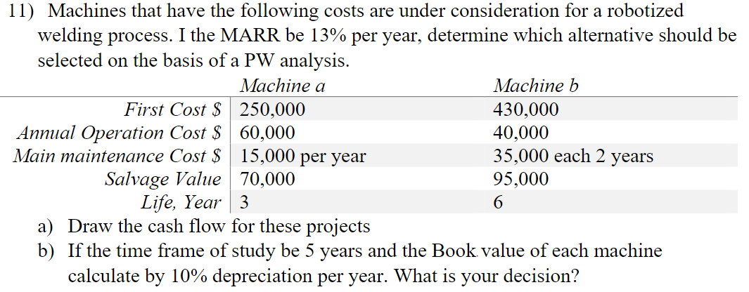 11) Machines that have the following costs are under consideration for a robotized
welding process. I the MARR be 13% per year, determine which alternative should be
selected on the basis of a PW analysis.
Мachine a
Machine b
First Cost $ 250,000
Annual Operation Cost $ 60,000
Main maintenance Cost $ 15,000 per year
Salvage Value 70,000
430,000
40,000
35,000 each 2 years
95,000
Life, Year 3
6.
a) Draw the cash flow for these projects
b) If the time frame of study be 5 years and the Book value of each machine
calculate by 10% depreciation per year. What is your decision?
