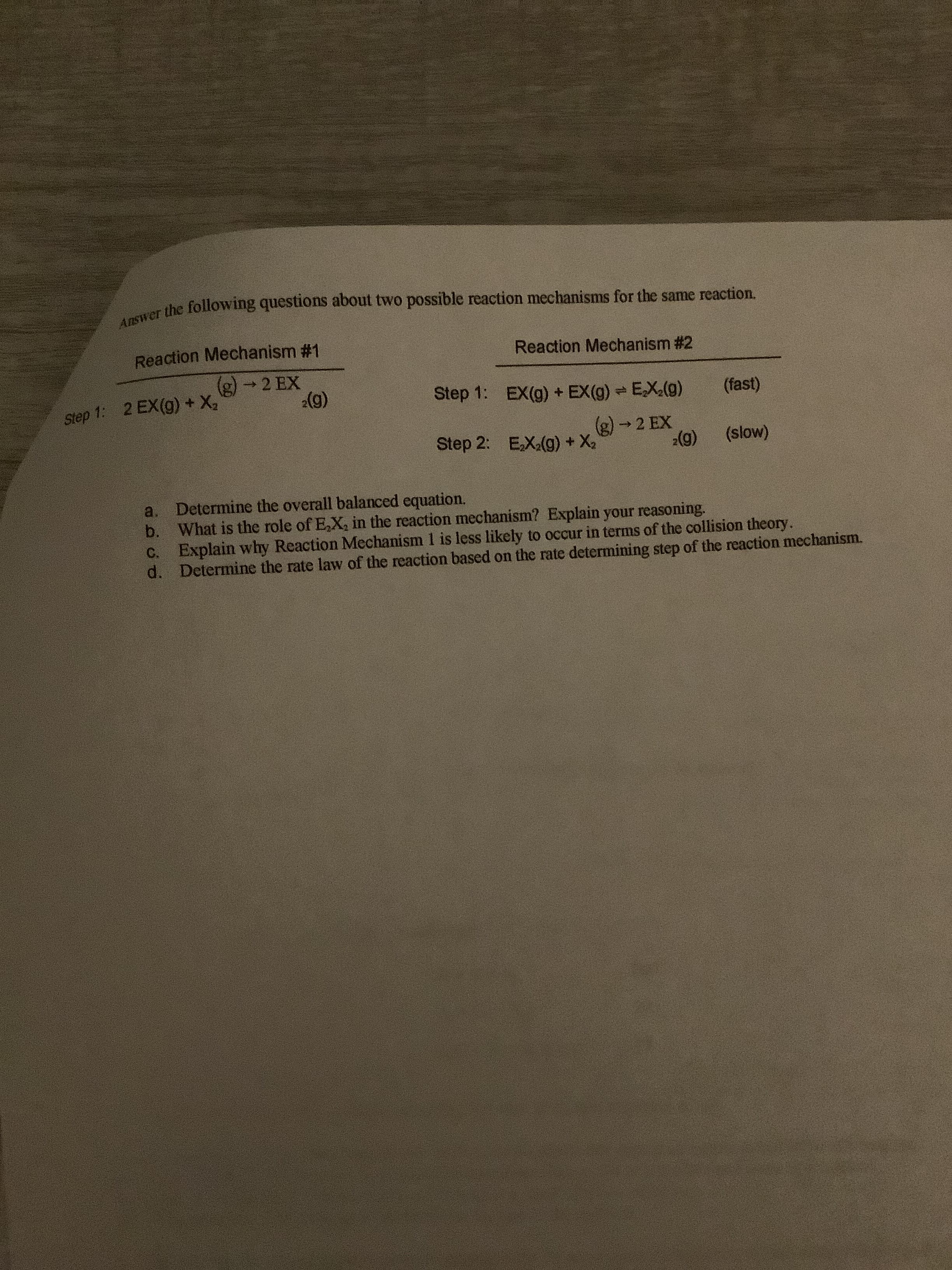 Answer the following questions about two possible reaction mechanisms for the same reaction.
Reaction Mechanism #1
Reaction Mechanism #2
(g) →2 EX
2(g)
Step 1: 2 EX(g) + X,
Step 1: EX(g) + EX(g) EX(g)
(fast)
Step 2: EX(g) + X2
(g) → 2 EX
2(g)
(slow)
a. Determine the overall balanced equation.
b. What is the role of E,X, in the reaction mechanism? Explain your reasoning.
C. Explain why Reaction Mechanism 1 is less likely to occur in terms of the collision theory.
d. Determine the rate law of the reaction based on the rate determining step of the reaction mechanism.
