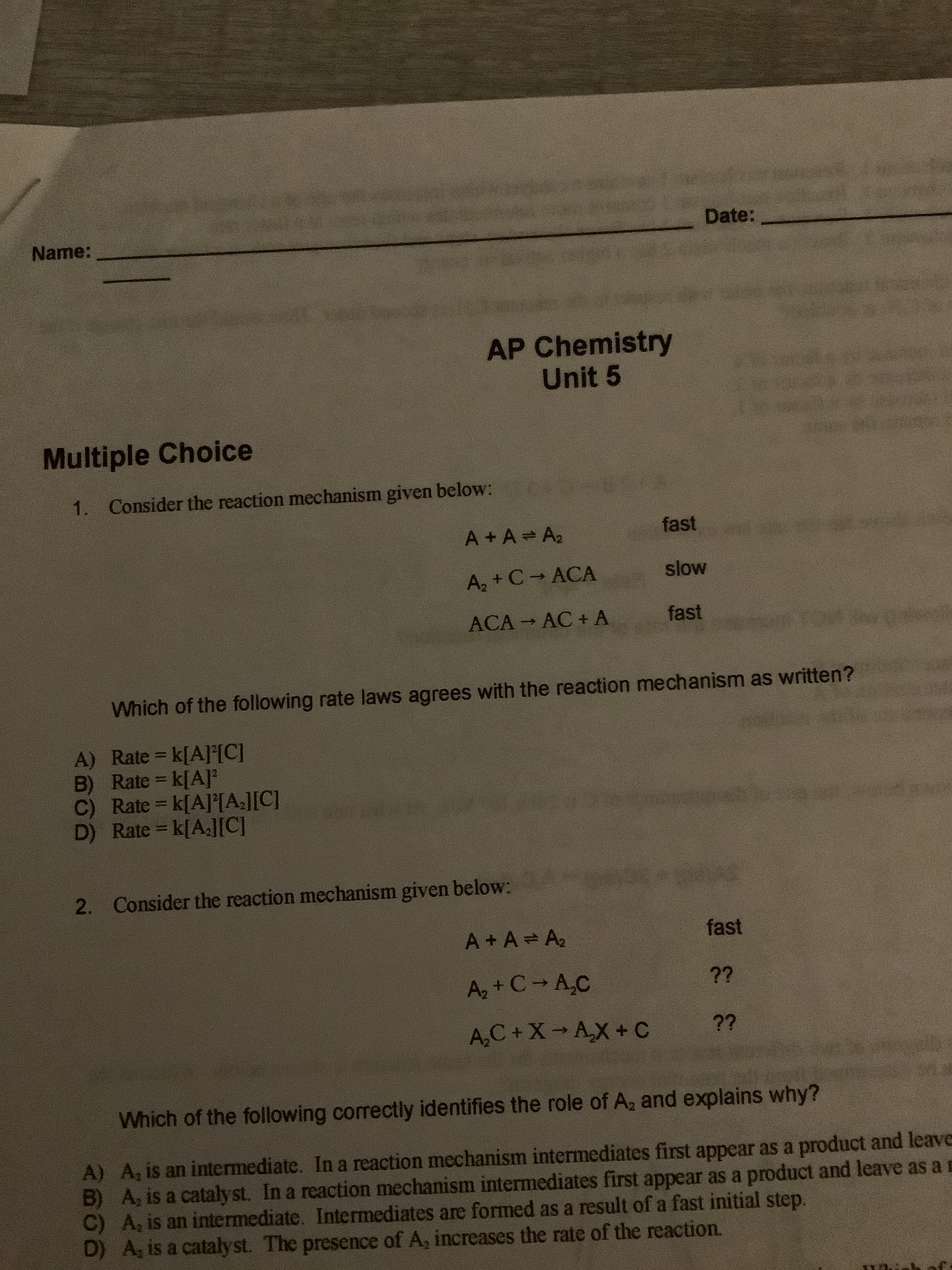 1. Consider the reaction mechanism given below:
A +A A2
fast
A, + C ACA
slow
ACA AC + A
fast
Which of the following rate laws agrees with the reaction mechanism as written?
