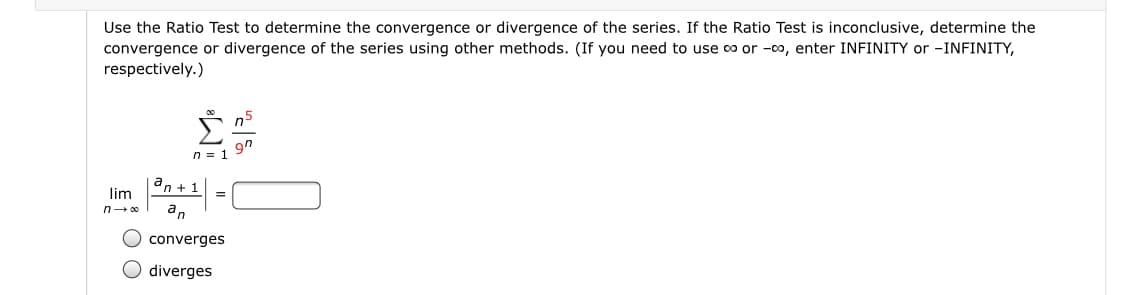 Use the Ratio Test to determine the convergence or divergence of the series. If the Ratio Test is inconclusive, determine the
convergence or divergence of the series using other methods. (If you need to use co or -00, enter INFINITY or -INFINITY,
respectively.)
n5
9n
n = 1
an + 1
lim
an
O converges
O diverges
