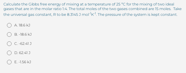 Calculate the Gibbs free energy of mixing at a temperature of 25 °C for the mixing of two ideal
gases that are in the molar ratio 1:4. The total moles of the two gases combined are 15 moles. Take
the universal gas constant, R to be 8.3145 J mol-k!. The pressure of the system is kept constant.
A. 18.6 kJ
B. -18.6 kJ
C.-62.41 J
D. 62.41 J
E. -1.56 kJ
