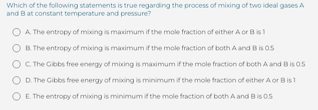 Which of the following statements is true regarding the process of mixing of two ideal gases A
and B at constant temperature and pressure?
A. The entropy of mixing is maximum if the mole fraction of either A or B is 1
B. The entropy of mixing is maximum if the mole fraction of both A and B is 0.5
C. The Gibbs free energy of mixing is maximum if the mole fraction of both A and B is 0.5
D. The Gibbs free energy of mixing is minimum if the mole fraction of either A or B is 1
E. The entropy of mixing is minimum if the mole fraction of both A and B is 0.5
