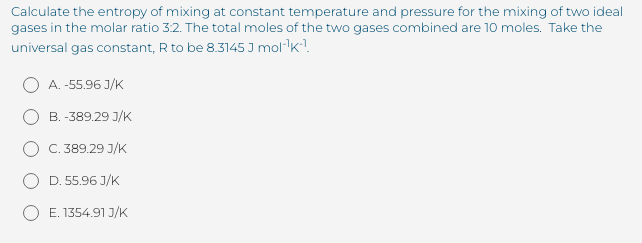 Calculate the entropy of mixing at constant temperature and pressure for the mixing of two ideal
gases in the molar ratio 3:2. The total moles of the two gases combined are 10 moles. Take the
universal gas constant, R to be 8.3145 I mol-k!.
A. -55.96 J/K
B. -389.29 J/K
C. 389.29 J/K
D. 55.96 J/K
O E. 1354.91 J/K
