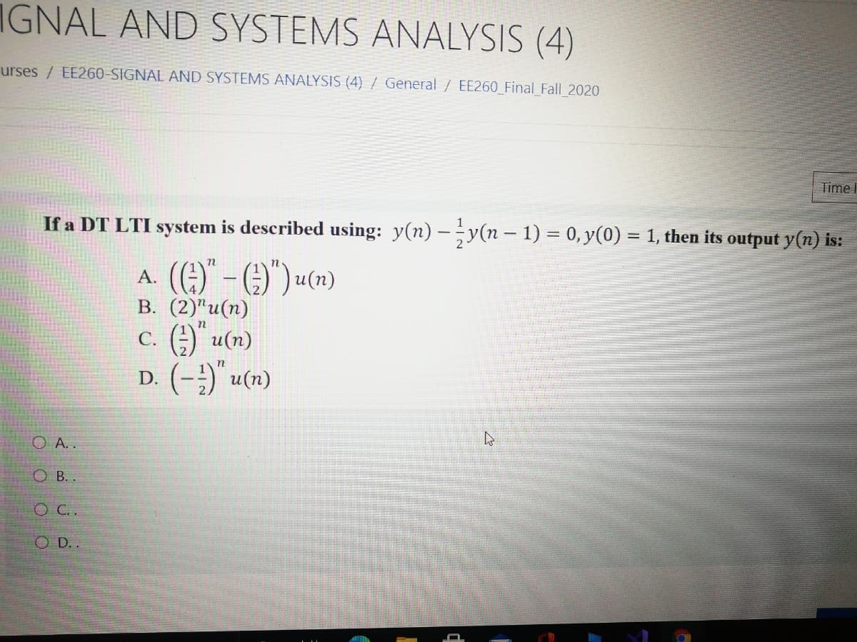 IGNAL AND SYSTEMS ANALYSIS (4)
urses / EE260-SIGNAL AND SYSTEMS ANALYSIS (4) / General / EE260 Final Fall 2020
Time I
If a DT LTI system is described using: y(n) – y(n – 1) = 0, y(0) = 1, then its output y(n) is:
A. (G)" - O)") «(»)
В. (2)"и(п)
C. ) u(n)
D. (-;) u(n)
O A..
O B. .
O C..
O D..
