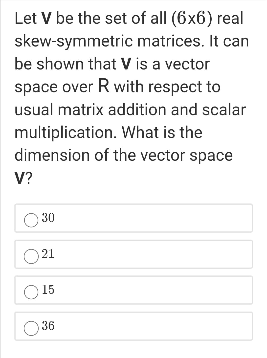 Let V be the set of all (6x6) real
skew-symmetric matrices. It can
be shown that V is a vector
space over R with respect to
usual matrix addition and scalar
multiplication. What is the
dimension of the vector space
V?
30
21
15
O 36
