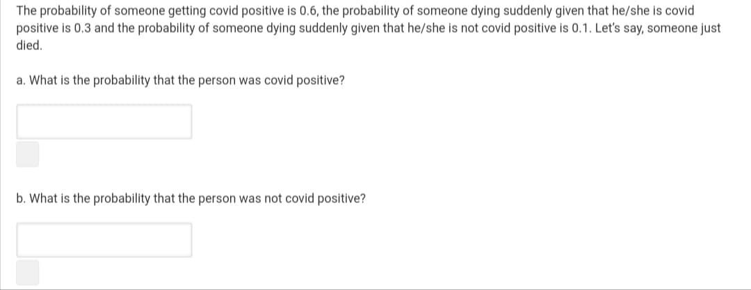 The probability of someone getting covid positive is 0.6, the probability of someone dying suddenly given that he/she is covid
positive is 0.3 and the probability of someone dying suddenly given that he/she is not covid positive is 0.1. Let's say, someone just
died.
a. What is the probability that the person was covid positive?
b. What is the probability that the person was not covid positive?
