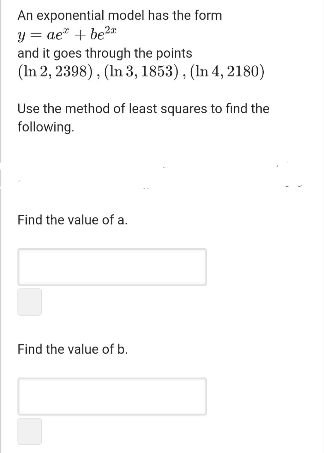 An exponential model has the form
ae" + be2a
and it goes through the points
(In 2, 2398), (In 3, 1853), (In 4, 2180)
Use the method of least squares to find the
following.
Find the value of a.
Find the value of b.
