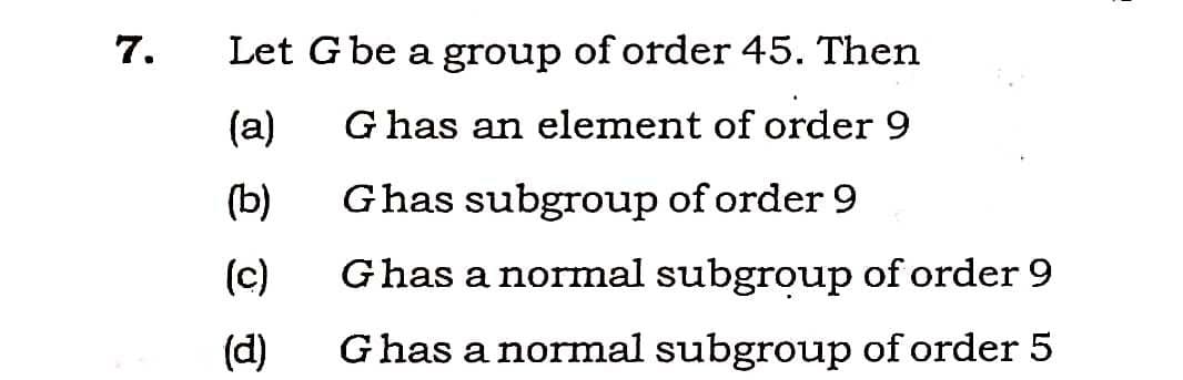7.
Let Gbe a group of order 45. Then
(a)
G has an element of order 9
(b)
Ghas subgroup of order 9
(c)
Ghas a normal subgroup of order 9
(d)
Ghas a normal subgroup of order 5
