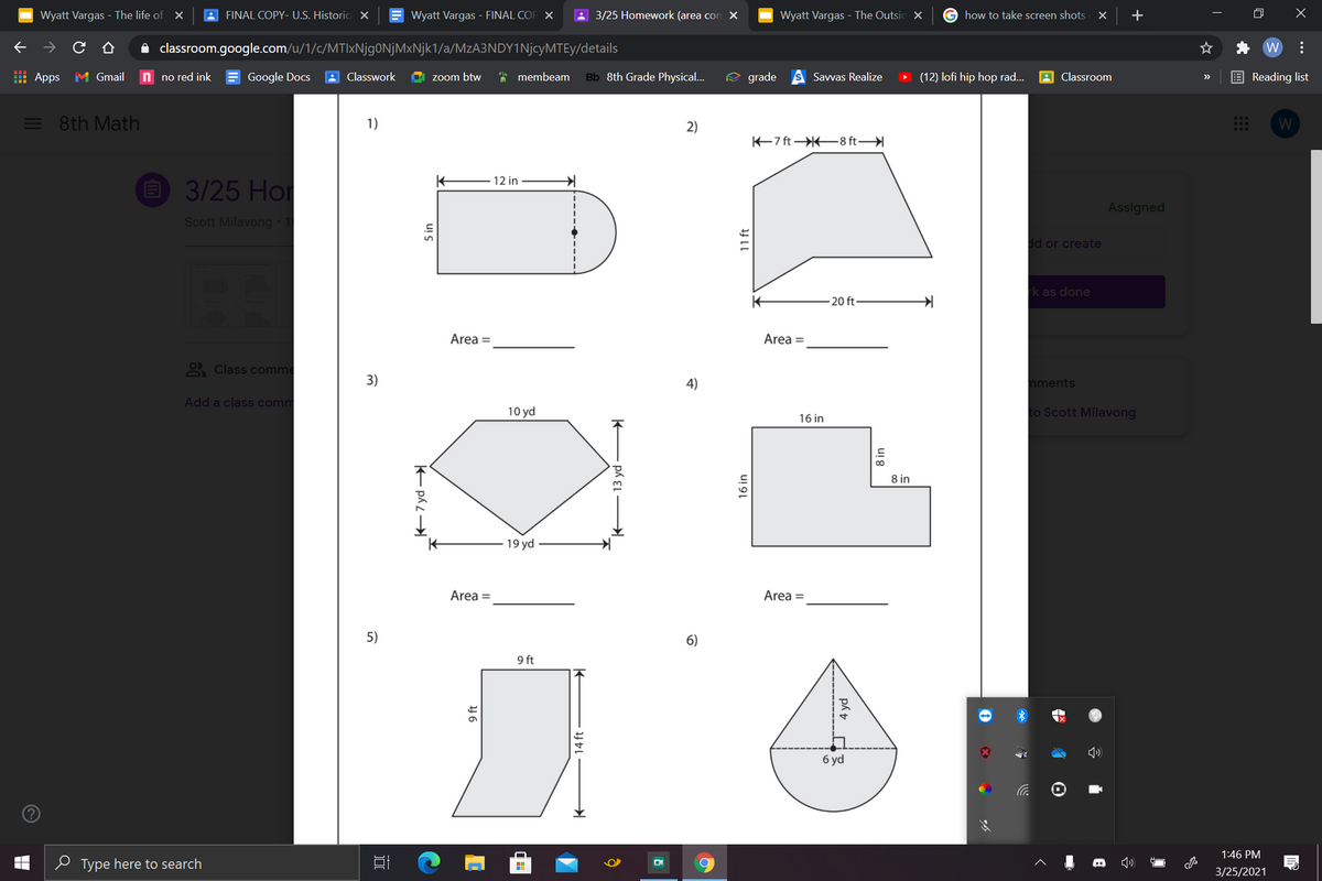 Wyatt Vargas - The life of x
FINAL COPY- U.S. Historic X
Wyatt Vargas - FINAL COP X
A 3/25 Homework (area con X
Wyatt Vargas - The Outsic X
G how to take screen shots X
+
A classroom.google.com/u/1/c/MTIxNjgONjMxNjk1/a/MzA3NDY1NjcyMTEy/details
W
| Apps
M Gmail
n no red ink
Google Docs
A Classwork
zoom btw
* membeam
Bb 8th Grade Physical...
e grade
Savvas Realize
(12) lofi hip hop rad.
Classroom
E Reading list
>>
= 8th Math
1)
2)
W
K7 ft 8 ft
12 in
O 3/25 Hor
Assigned
Scott Milavong • 1
dd or create
-k as done
20 ft-
Area =
Area =
2 Class comme
3)
4)
nments
Add a class comm
10 yd
to Scott Milavong
16 in
8 in
19 yd
Area =
Area =
5)
6)
9 ft
б yd
1:46 PM
e Type here to search
3/25/2021
5 in
E ph L
9 ft
14 ft
16 in
11 ft
p 4 yd
ui 8
163
..
