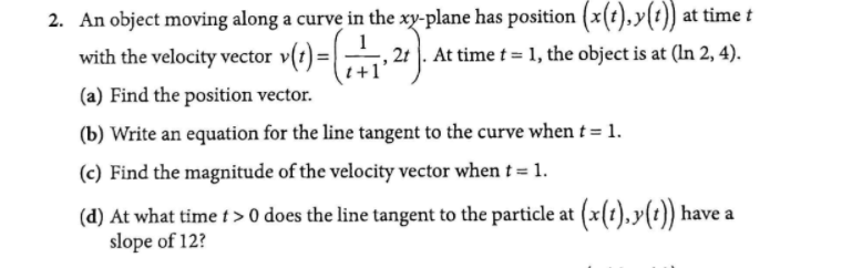 2. An object moving along a curve in the xy-plane has position (x(t),y(t)) at time t
, 21 . At time t = 1, the object is at (In 2, 4).
with the velocity vector
+1'
(a) Find the position vector.
(b) Write an equation for the line tangent to the curve when t = 1.
(c) Find the magnitude of the velocity vector when t = 1.
(d) At what time t> 0 does the line tangent to the particle at (x(1),y(t)) have a
slope of 12?
