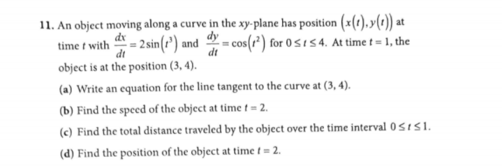 11. An object moving along a curve in the xy-plane has position (x(1),y(t)) at
2 sin(r') and
dy
dx
time t with
dt
- cos(r²) for 05154. At time t = 1, the
dt
object is at the position (3, 4).
(a) Write an equation for the line tangent to the curve at (3, 4).
(b) Find the speed of the object at time t = 2.
(c) Find the total distance traveled by the object over the time interval 0 SISI.
(d) Find the position of the object at time t = 2.
