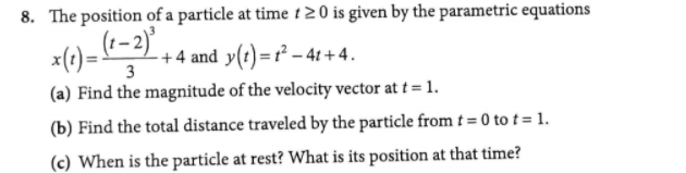8. The position of a particle at time t 20 is given by the parametric equations
x()=
-+4 and y(t)=r² – 41+4.
3
(a) Find the magnitude of the velocity vector at t = 1.
(b) Find the total distance traveled by the particle from t = 0 to t = 1.
(c) When is the particle at rest? What is its position at that time?
