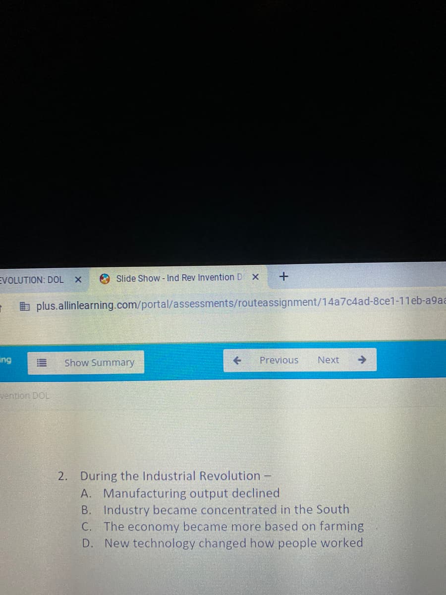 EVOLUTION: DOL X
O Slide Show - Ind Rev Invention D X
b plus.allinlearning.com/portal/assessments/routeassignment/14a7c4ad-8ce1-11eb-a9aa
ing
Show Summary
Previous
Next
vention DOL
2. During the Industrial Revolution -
A. Manufacturing output declined
B. Industry became concentrated in the South
C. The economy became more based on farming
D. New technology changed how people worked
