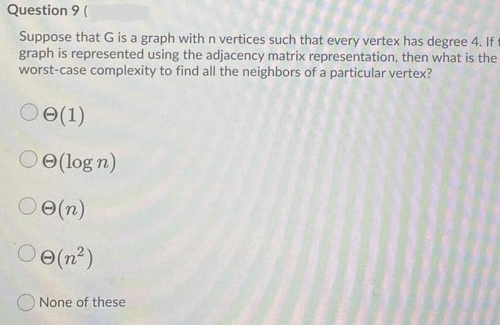 Question 9 (
Suppose that G is a graph with n vertices such that every vertex has degree 4. If
graph is represented using the adjacency matrix representation, then what is the
worst-case complexity to find all the neighbors of a particular vertex?
e(1)
Oe(log n)
O O(n)
Oe(n2)
None of these

