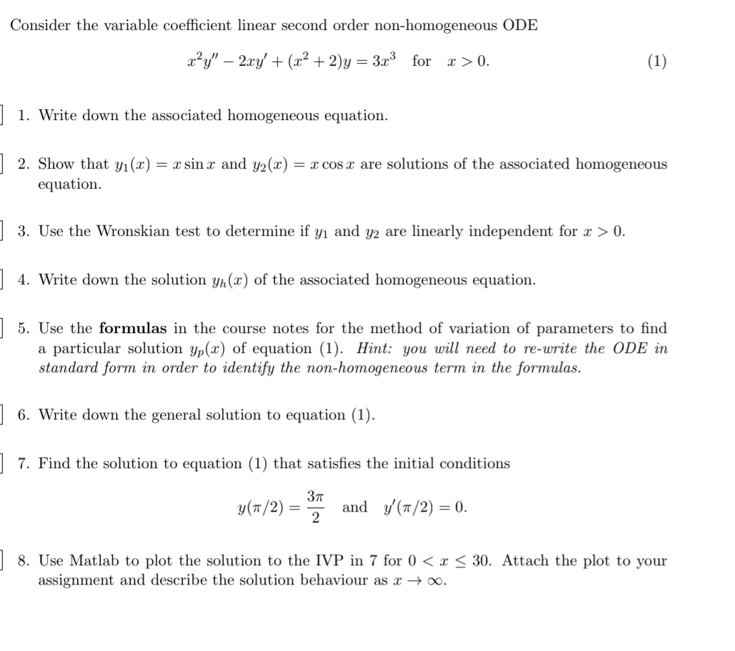 Consider the variable coefficient linear second order non-homogeneous ODE
x²y" – 2xy' + (x² + 2)y = 3x³ for a > 0.
(1)
| 1. Write down the associated homogeneous equation.
| 2. Show that yı(x)
= x sin x and y2(x)
= x cos x are solutions of the associated homogeneous
equation.
| 3. Use the Wronskian test to determine if y1 and y2 are linearly independent for x > 0.
| 4. Write down the solution yp (x) of the associated homogeneous equation.
| 5. Use the formulas in the course notes for the method of variation of parameters to find
a particular solution yp(x) of equation (1). Hint: you will need to re-write the ODE in
standard form in order to identify the non-homogeneous term in the formulas.
| 6. Write down the general solution to equation (1).
| 7. Find the solution to equation (1) that satisfies the initial conditions
y(T/2)
and y/(T/2) = 0.
2
| 8. Use Matlab to plot the solution to the IVP in 7 for 0 < x < 30. Attach the plot to your
assignment and describe the solution behaviour as x → .
