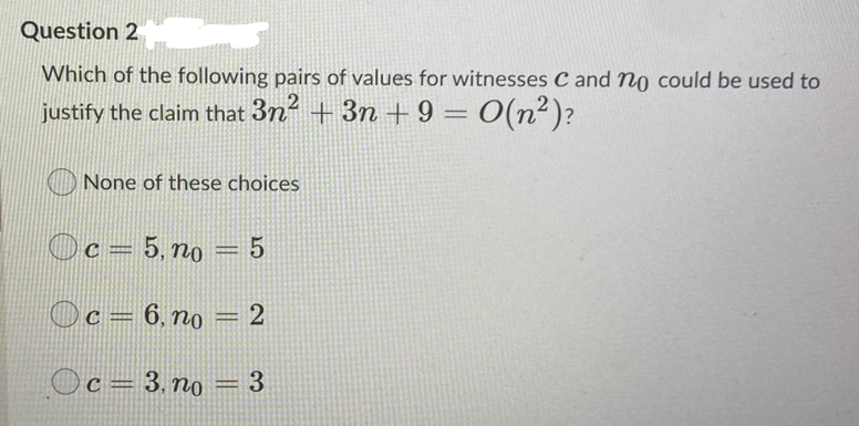 Question 2
Which of the following pairs of values for witnesses C and no could be used to
justify the claim that 3n +3n + 9 = O(n²)?
%3|
None of these choices
Oc=
5, no = 5
%3D
Oc= 6, no = 2
%3D
Oc= 3, no = 3
