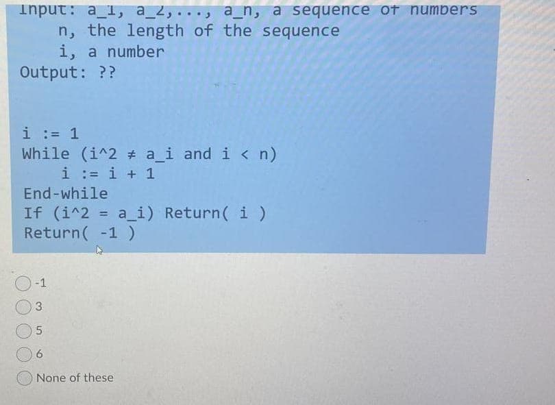 Input: a_1, a_2,..., a_n, a sequence of numbers
n, the length of the sequence
i, a number
Output: ??
i := 1
While (i^2 a_i and i < n)
i := i + 1
End-while
If (i^2
Return( -1 )
a_i) Return( i )
-1
3
None of these
