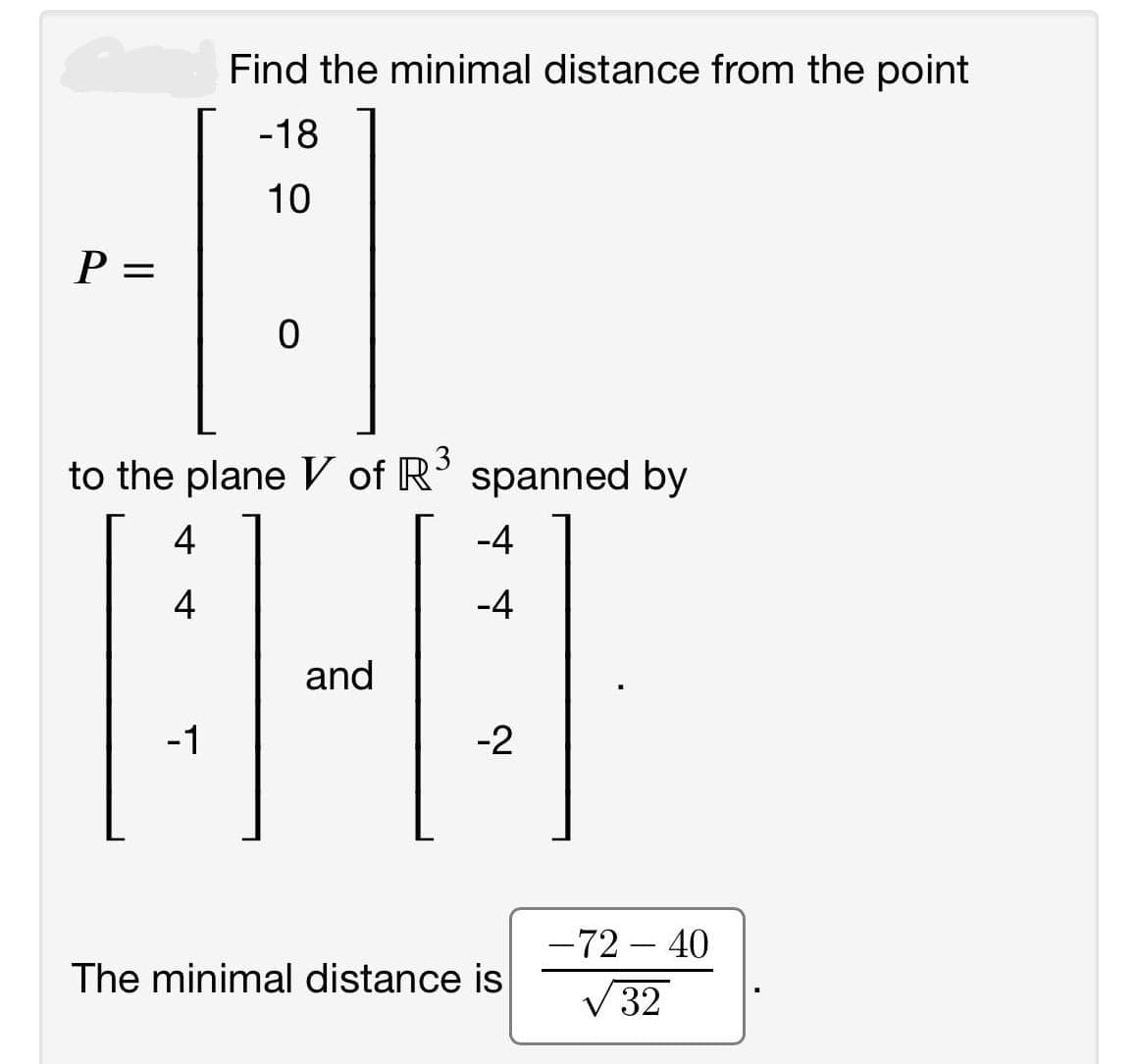 Find the minimal distance from the point
-18
10
P =
to the plane V of R' spanned by
4
-4
4
-4
and
-1
-2
-72 – 40
|
The minimal distance is
V 32
