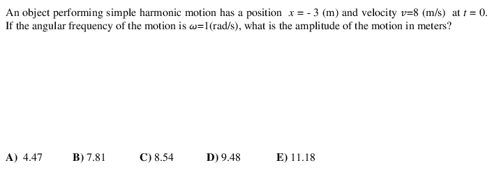 An object performing simple harmonic motion has a position x = - 3 (m) and velocity v=8 (m/s) at t = 0.
If the angular frequency of the motion is w=1(rad/s), what is the amplitude of the motion in meters?
A) 4.47
B) 7.81
C) 8.54
D) 9.48
E) 11.18
